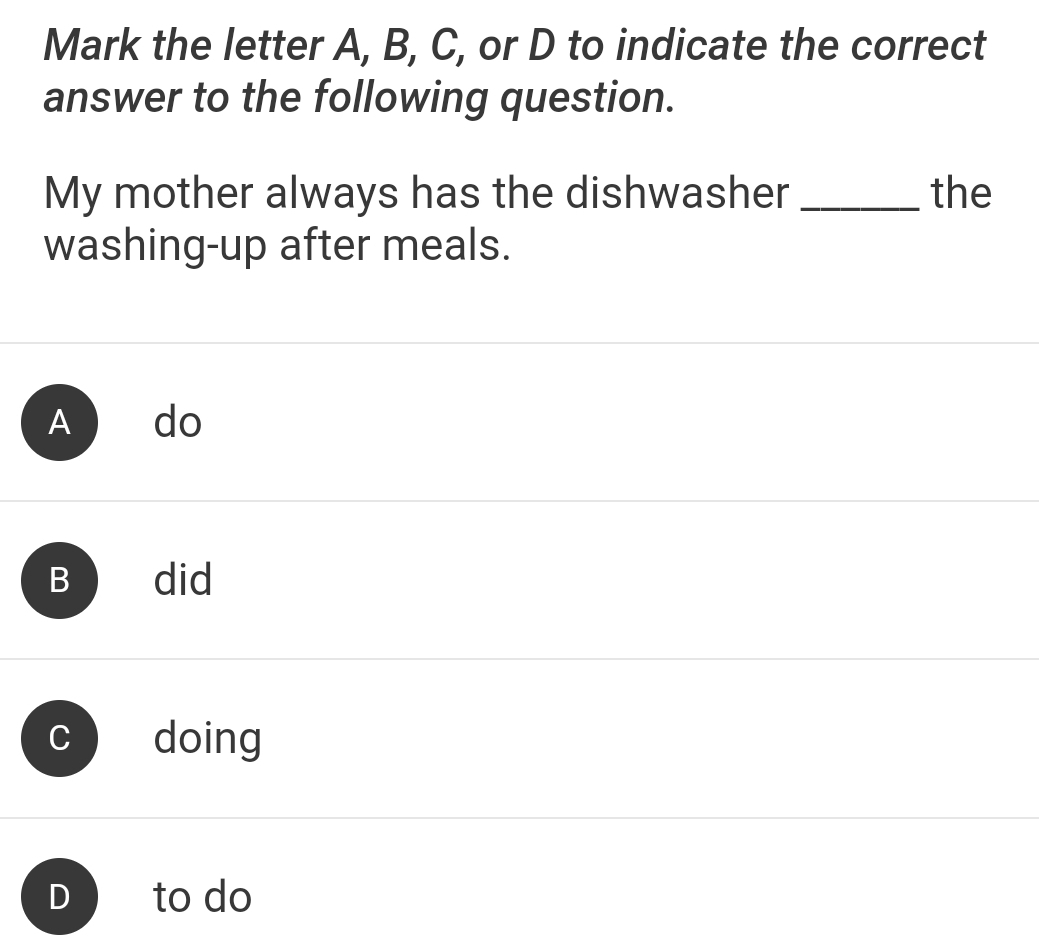 Mark the letter A, B, C, or D to indicate the correct
answer to the following question.
My mother always has the dishwasher _the
washing-up after meals.
A do
B did
doing
to do