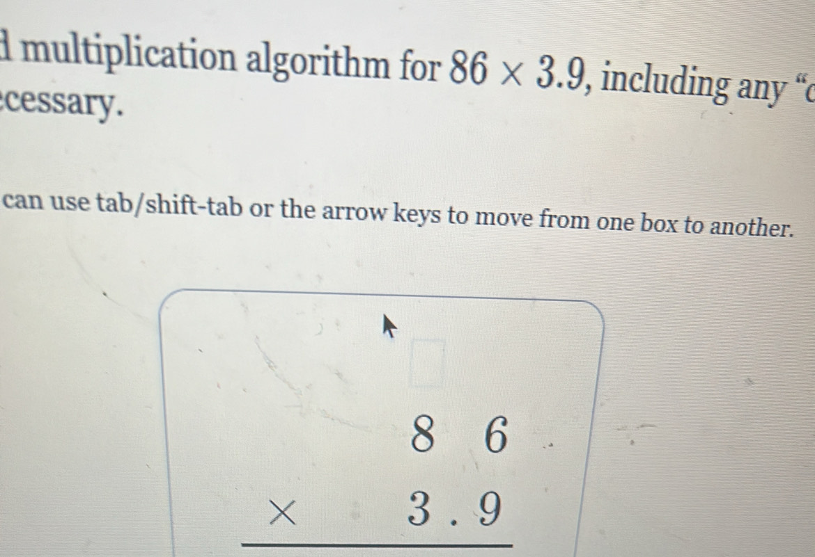 multiplication algorithm for 86* 3.9 , including any “c 
cessary. 
can use tab/shift-tab or the arrow keys to move from one box to another. 
□
beginarrayr 86 * 3.9 hline endarray