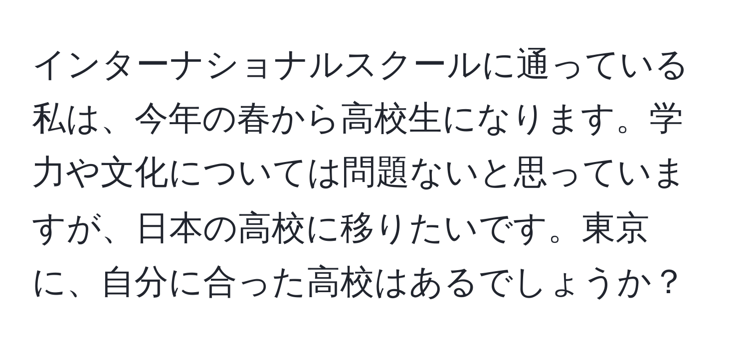 インターナショナルスクールに通っている私は、今年の春から高校生になります。学力や文化については問題ないと思っていますが、日本の高校に移りたいです。東京に、自分に合った高校はあるでしょうか？