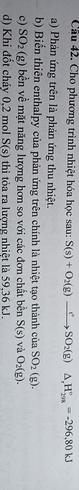 Cho phương trình nhiệt hóa học sau: S(s)+O_2(g)xrightarrow t°SO_2(g)△ _rH_(298)°=-296,80kJ
a) Phản ứng trên là phản ứng thu nhiệt. 
b) Biến thiên enthalpy của phản ứng trên chính là nhiệt tạo thành của SO_2(g). 
c) SO_2(g) bền về mặt năng lượng hơn so với các đơn chất bền S(s) và O_2(g). 
d) Khi đốt cháy 0,2 mol S(s) thì tỏa ra lượng nhiệt là 59, 36 kJ.