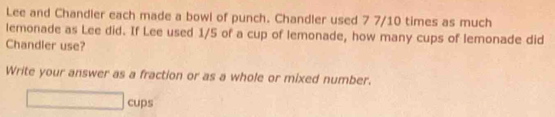 Lee and Chandler each made a bowl of punch. Chandler used 7 7/10 times as much 
lemonade as Lee did. If Lee used 1/5 of a cup of lemonade, how many cups of lemonade did 
Chandler use? 
Write your answer as a fraction or as a whole or mixed number. 
cups