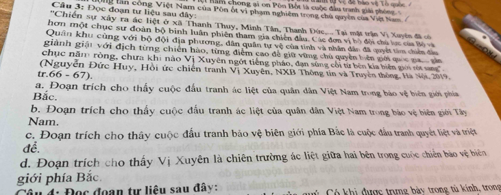 Tah tự vệ để bào vệ Tổ quốc 
C n năm chong ại on Pôn Bốt là cuộc đầu tranh giải phóng 
Câu 3: Đọc đoạn tư liệu sau đây:
nộng lần công Việt Nam của Pôn ốt vi phạm nghiêm trọng chủ quyền của Việt Nam 
''Chiến sự xảy ra ác liệt ở xã Thanh Thuy, Minh Tân, Thanh Đức,... Tại mặt trận Vị Xuyên đã có
hơn một chục sư đoàn bộ binh luân phiên tham gia chiến đầu. Các đơn vị bộ đội chủ lực của Bộ và
Quân khu cùng với bộ đội địa phương, dân quân tự vệ của tỉnh và nhân dân đã quyết tâm chiến đầu
giành giải với địch từng chiến hảo, từng điểm cao để giữ vững chủ quyền biên giới quốc gia. gân
chục năm ròng, chưa khi nào Vị Xuyên ngớt tiếng pháo, đạn súng cối từ bên kia biên giới rót sang '.
(Nguyễn Đức Huy, Hồi ức chiến tranh Vị Xuyên, NXB Thông tin và Truyền thông, Hà Nội, 2019,
tr.66 - 67).
a. Đoạn trích cho thấy cuộc đấu tranh ác liệt của quân dân Việt Nam trong bảo vệ biên giới phía
Bắc.
b. Đoạn trích cho thấy cuộc đấu tranh ác liệt của quân dân Việt Nam trong bảo vệ biên giới Tây
Nam.
c. Đoạn trích cho thây cuộc đấu tranh bảo vệ biên giới phía Bắc là cuộc đầu tranh quyết liệt và triệt
để.
d. Đoạn trích cho thấy Vị Xuyên là chiên trường ác liệt giữa hai bên trong cuộc chiến bảo vệ biên
giới phía Bắc.
Câu 4: Đọc đoạn tự liêu sau đây: Có khi được trựng bày trong tủ kính, trong