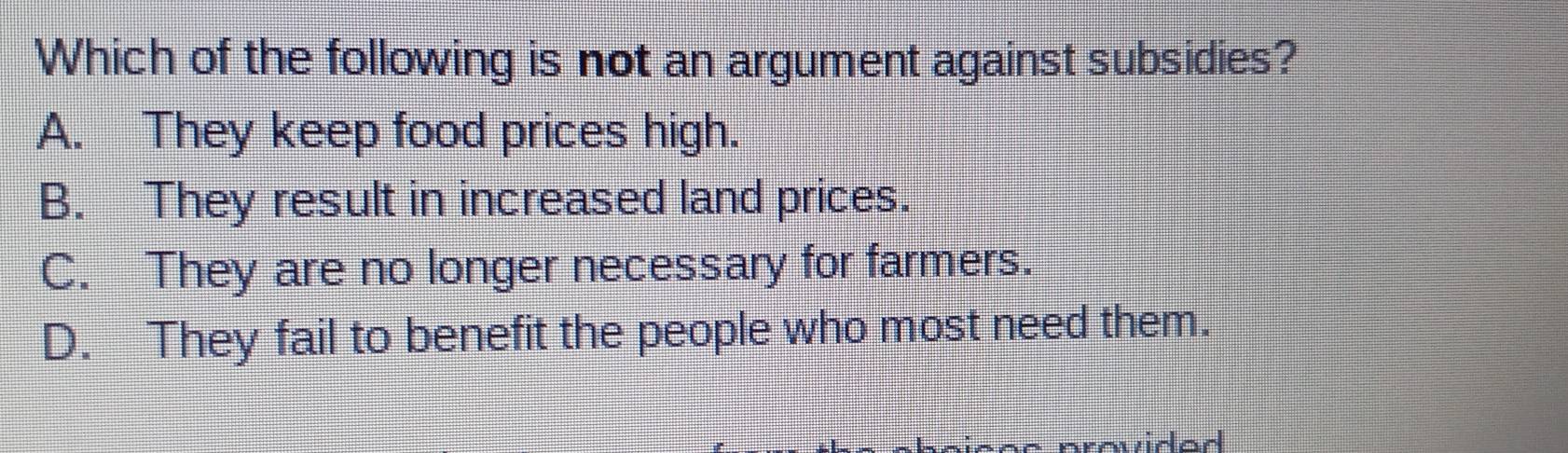 Which of the following is not an argument against subsidies?
A. They keep food prices high.
B. They result in increased land prices.
C. They are no longer necessary for farmers.
D. They fail to benefit the people who most need them.
avidad