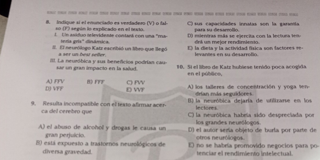 on in on an zn or oo bs on zo on uo bo an un uo on an wn un an yn wn bn
8. Indique si el enunciado es verdadero (V) o fal- C) sus capacidades innatas son la garantía
so (F) según lo explicado en el texto. para su desarrollo.
L Un asiduo televidente contará con una "ma- D) mientras más se ejercita con la lectura ten-
teria gris" dinámica. drá un mejor rendimiento.
II. El neurólogo Katz escribió un libro que llegó E) la dieta y la actividad física son factores re-
a ser un best seller. levantes en su desarrollo.
III. La neuróbica y sus beneficios podrían cau-
sar un gran impacto en la salud. 10. Si el libro de Katz hubiese tenido poca acogida
en el público,
A) FFV B) FFF C) FVV
D) VFF E) VVF A) los talleres de concentración y yoga ten-
drían más seguidores.
B) la neuróbica dejaría de utilizarse en los
9. Resulta incompatible con el texto afirmar acer- lectores.
ca del cerebro que C) la neuróbica habría sido despreciada por
los grandes neurólogos.
A) el abuso de alcohol y drogas le causa un D) el autor sería objeto de burla por parte de
gran perjuicio. otros neurólogos.
B) está expuesto a trastornos neurológicos de E) no se habría promovido negocios para po-
diversa gravedad. tenciar el rendimiento intelectual.