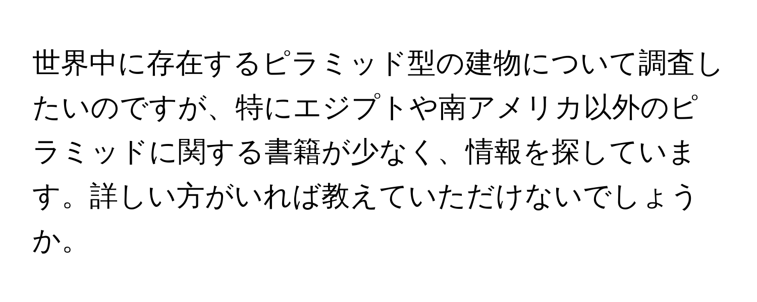世界中に存在するピラミッド型の建物について調査したいのですが、特にエジプトや南アメリカ以外のピラミッドに関する書籍が少なく、情報を探しています。詳しい方がいれば教えていただけないでしょうか。