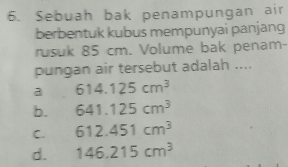 Sebuah bak penampungan air
berbentuk kubus mempunyai panjang
rusuk 85 cm. Volume bak penam-
pungan air tersebut adalah ....
a 614.125cm^3
b. 641.125cm^3
C. 612.451cm^3
d. 146.215cm^3