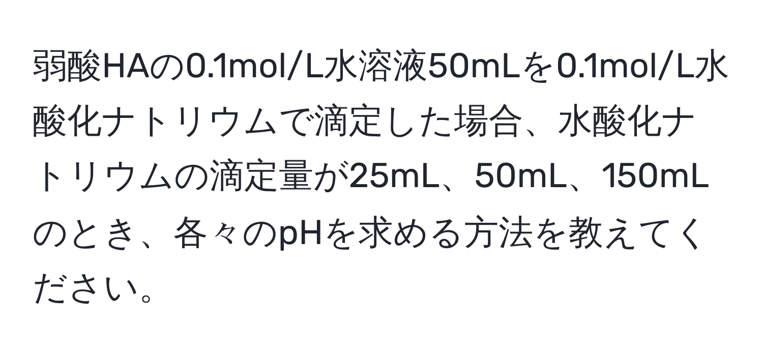 弱酸HAの0.1mol/L水溶液50mLを0.1mol/L水酸化ナトリウムで滴定した場合、水酸化ナトリウムの滴定量が25mL、50mL、150mLのとき、各々のpHを求める方法を教えてください。