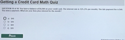 Getting a Credit Card Math Quiz
QUESTION 10 of 10. You have a balance of $4,500 on your credit card. The interest rate is 12% (1% per month). The late payment fee is $40.
You mess a payment. What are your fees plus intecest for the month?
a) $40
b) $45
c) $65
d) $85
t ben it