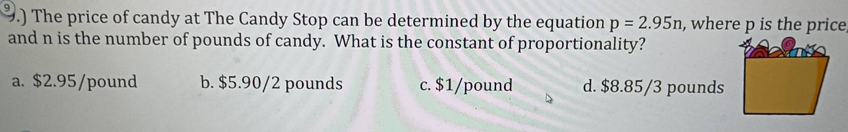 .) The price of candy at The Candy Stop can be determined by the equation p=2.95n , where p is the price
and n is the number of pounds of candy. What is the constant of proportionality?
a. $2.95/pound b. $5.90/2 pounds c. $1/pound d. $8.85/3 pounds