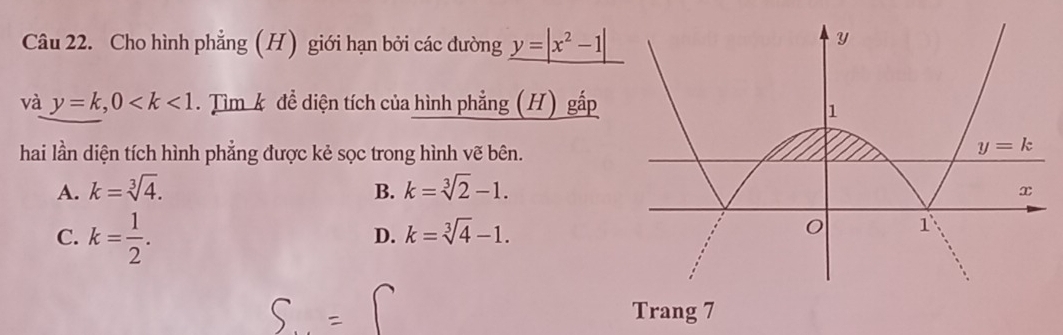 Cho hình phẳng (H) giới hạn bởi các đường y=|x^2-1|
và y=k,0 . Tìm k để diện tích của hình phẳng (H) gấp
hai lần diện tích hình phẳng được kẻ sọc trong hình vẽ bên.
A. k=sqrt[3](4). B. k=sqrt[3](2)-1.
C. k= 1/2 .
D. k=sqrt[3](4)-1.
Trang 7