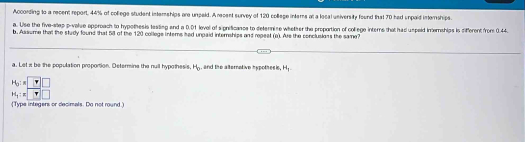 According to a recent report, 44% of college student internships are unpaid. A recent survey of 120 college interns at a local university found that 70 had unpaid internships. 
a. Use the five-step p -value approach to hypothesis testing and a 0.01 level of significance to determine whether the proportion of college interns that had unpaid internships is different from 0.44. 
b. Assume that the study found that 58 of the 120 college interns had unpaid internships and repeat (a). Are the conclusions the same? 
a. Let π be the population proportion. Determine the null hypothesis H_0 , and the alternative hypothesis, H_1.
beginarrayr H_0:π □  H_1:π □ endarray
(Type integers or decimals. Do not round.)