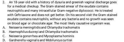An 18-year -old with a history of dysuria and greenish vaginal discharge goes
for a medical checkup. The Gram-stained smear of the exudate contains
neutrophils and many intracellular Gram-negative diplococci. He is treated
with Ceftriaxone and does not get better. On his second visit the Gram-stained
exudate contains neutrophils, without any bacteria and no growth was seen
on blood agar or chocolate agar. The most likely causative organism was.
A. Neisseria meningitidis and Chlamydia trachomatis
B. Haemophilus ducreyi and Chlamydia trachomatis
C. Neisseria gonorrhea and Mycoplasma hominis
D. Gardnerella vaginal is and Mobiluncus curtisii