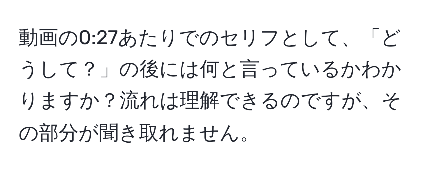 動画の0:27あたりでのセリフとして、「どうして？」の後には何と言っているかわかりますか？流れは理解できるのですが、その部分が聞き取れません。