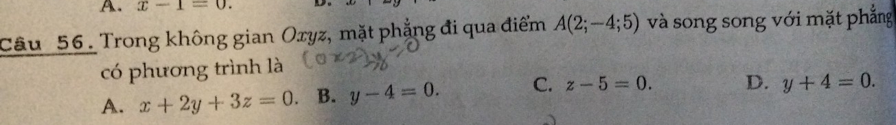 x-1=0. 
D
Câu _ 56. Trong không gian Oryz, mặt phẳng đi qua điểm A(2;-4;5) và song song với mặt phẳng
có phương trình là
C.
A. x+2y+3z=0. B. y-4=0. z-5=0.
D. y+4=0.