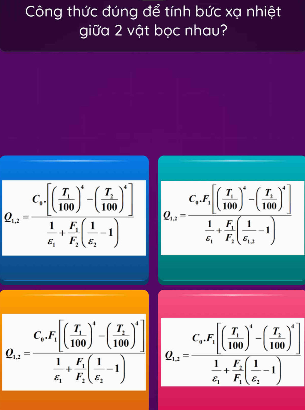 Công thức đúng để tính bức xạ nhiệt
giữa 2 vật bọc nhau?
Q_1=frac C_x· [(frac T_1100)^x-(-(frac T_2100)^2] 1/4 +frac F_1F_2(frac 1x_1-1) Q_2frac sF_r[(frac T_1100)^4-(frac T_1100)^4]frac 1s_1+frac F_1[( 1/62 -1)
Q_a=frac C_kF_1[(frac T_1100)^k-(frac T_k100)^k]frac 1C_k+frac F_1F_1(frac 1E_1-1)