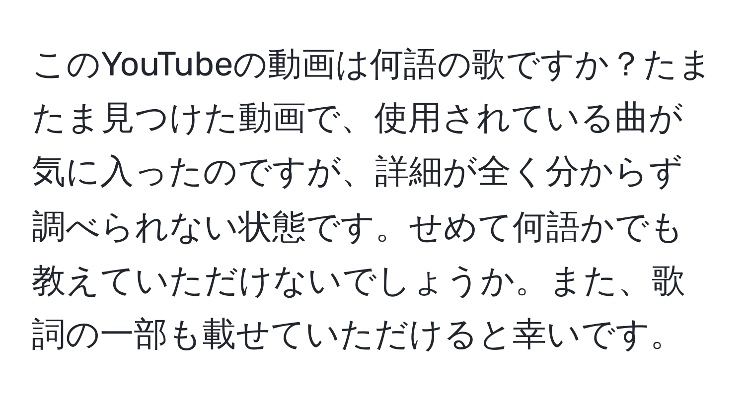 このYouTubeの動画は何語の歌ですか？たまたま見つけた動画で、使用されている曲が気に入ったのですが、詳細が全く分からず調べられない状態です。せめて何語かでも教えていただけないでしょうか。また、歌詞の一部も載せていただけると幸いです。