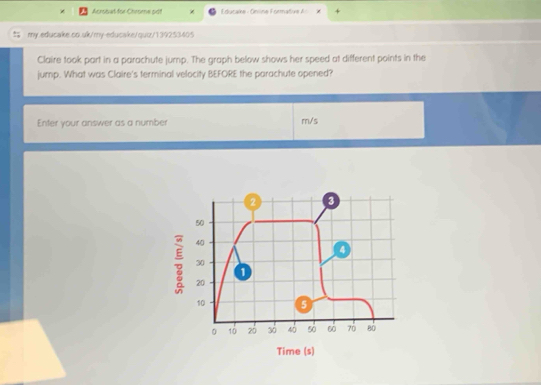 Acrosal for Chrome pdf Educake - Online Formative A= 
my.educake.co.uk/my-educake/quờ/139253405 
Claire took part in a parachute jump. The graph below shows her speed at different points in the 
jump. What was Claire's terminal velocity BEFORE the parachute opened? 
Enter your answer as a number m/s
2 3
50
40
4
30
20
1
10 5
。 10 z0 30 40 50 60 70 80
Time (s)