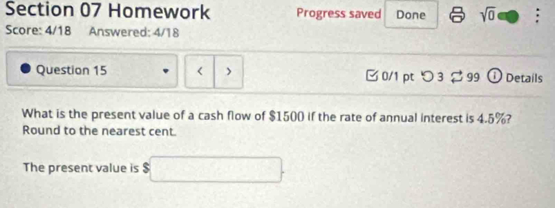 Homework Progress saved Done sqrt(0) : 
Score: 4/18 Answered: 4/18 
Question 15 < > [ 0/1 pt つ 3 2 99 ① Details 
What is the present value of a cash flow of $1500 if the rate of annual interest is 4.5%? 
Round to the nearest cent. 
The present value is $□.