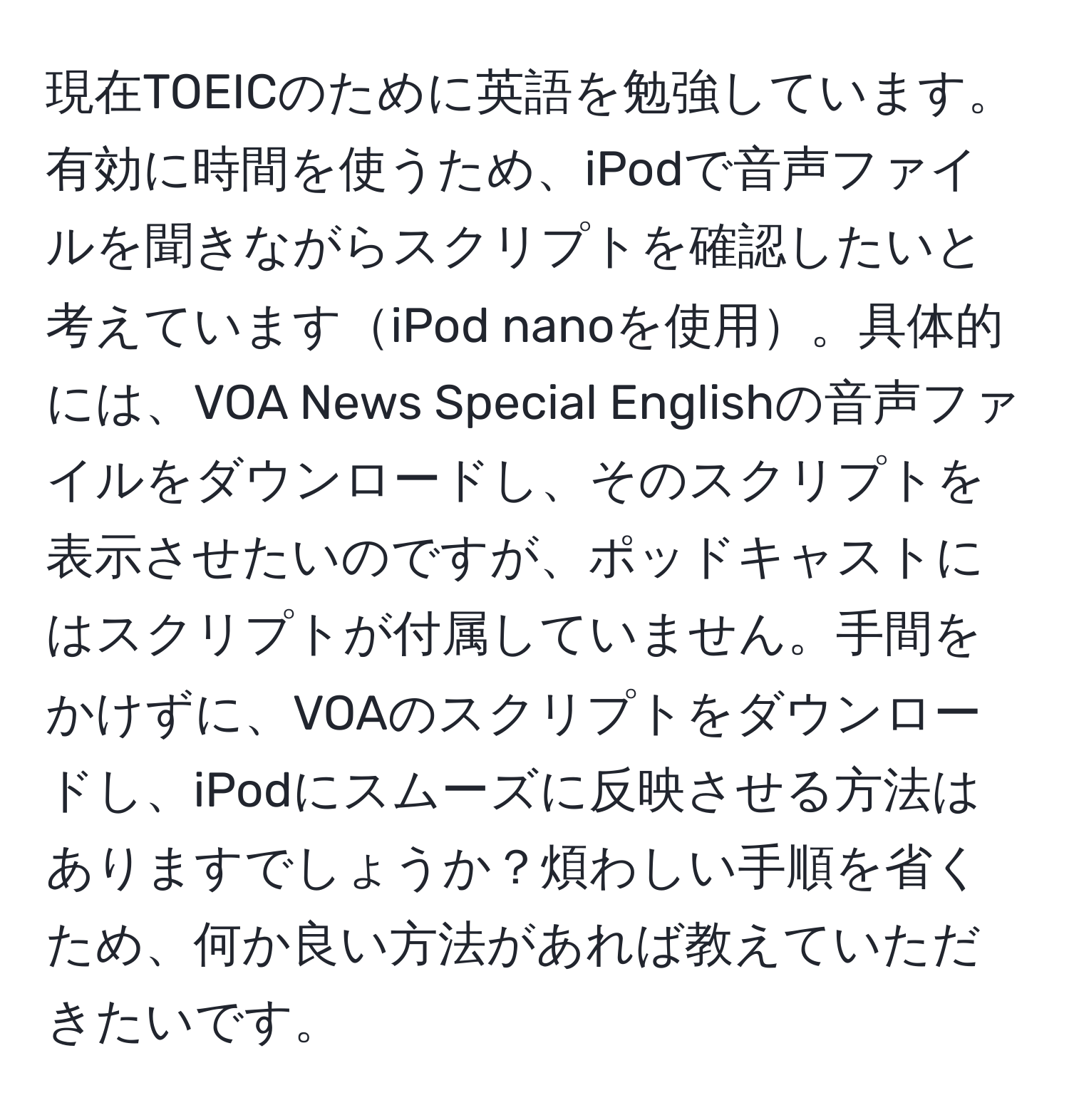 現在TOEICのために英語を勉強しています。有効に時間を使うため、iPodで音声ファイルを聞きながらスクリプトを確認したいと考えていますiPod nanoを使用。具体的には、VOA News Special Englishの音声ファイルをダウンロードし、そのスクリプトを表示させたいのですが、ポッドキャストにはスクリプトが付属していません。手間をかけずに、VOAのスクリプトをダウンロードし、iPodにスムーズに反映させる方法はありますでしょうか？煩わしい手順を省くため、何か良い方法があれば教えていただきたいです。