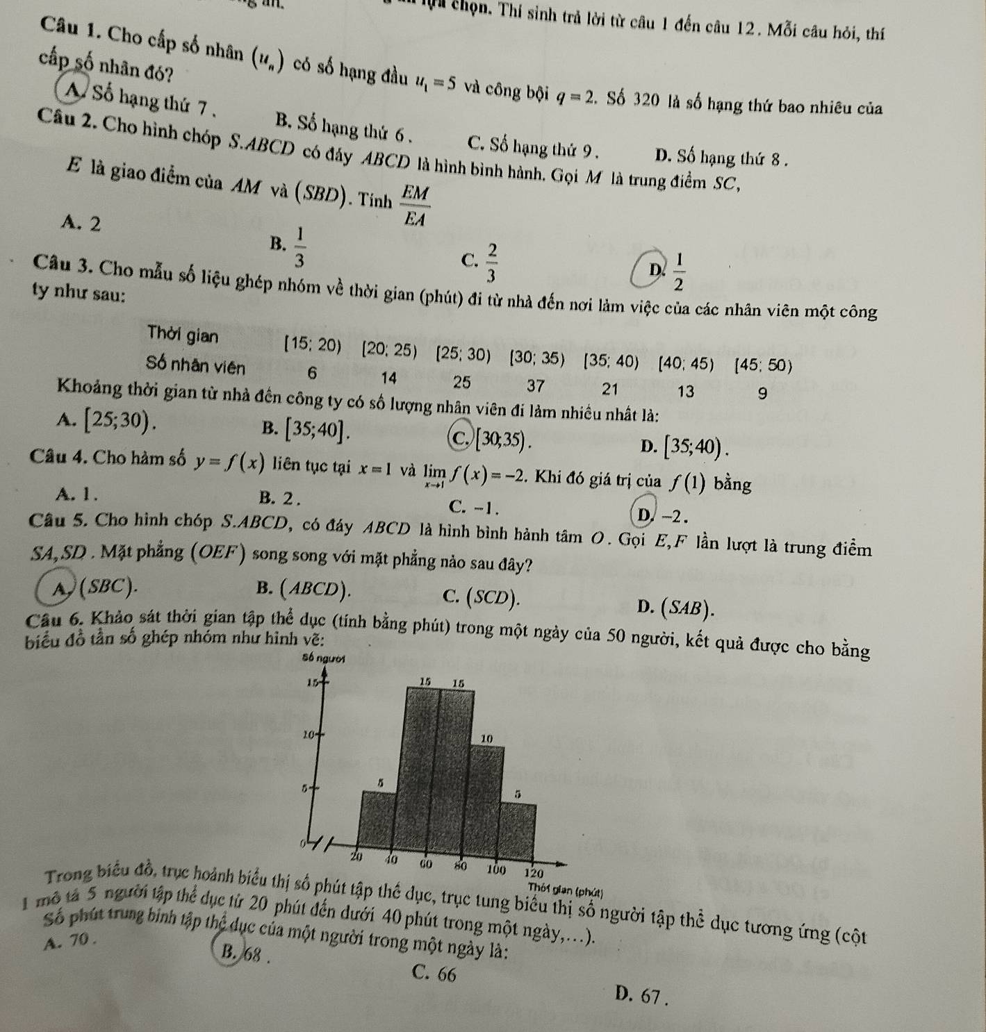 an.
chọn. Thí sinh trả lời từ câu 1 đến câu 12. Mỗi câu hỏi, thí
cấp số nhân đó?
Câu 1. Cho cấp số nhân (u_n) có số hạng đầu u_1=5 và công bội q=2. Số 320 là số hạng thứ bao nhiêu của
A Số hạng thứ 7 . B. Số hạng thứ 6 . C. Số hạng thứ 9 . D. Số hạng thứ 8 .
Câu 2. Cho hình chóp S.ABCD có đây ABCD là hình bình hành. Gọi M là trung điểm SC ,
E là giao điểm của AM và (SBD). Tính  EM/EA 
A. 2
B.  1/3 
C.  2/3 
D.  1/2 
Câu 3. Cho mẫu số liệu ghép nhóm về thời gian (phút) đi từ nhà đến nơi làm việc của các nhân viên một công
ty như sau:
Thời gian [15;20)[20;25)[25;30)[30;35)[35;40)(40;45) (45;50)
Số nhân viên 6 14 25 37 21 13 9
Khoảng thời gian từ nhà đến công ty có số lượng nhân viên đi làm nhiều nhất là:
A. [25;30).
B. [35;40]. c. [30;35).
D. [35;40).
Câu 4. Cho hàm số y=f(x) liên tục tại x=1 và limlimits _xto 1f(x)=-2. Khi đó giá trị của f(1) bằng
A. 1. B. 2 . C. -1. D. -2 .
Câu 5. Cho hình chóp S.ABCD, có đáy ABCD là hình bình hành tâm O. Gọi E,F lần lượt là trung điểm
SA,SD . Mặt phẳng (OEF) song song với mặt phẳng nảo sau đây?
A ) (SBC). B. (ABCD). C. (SCD). D. (SAB).
Cầu 6. Khảo sát thời gian tập thể dục (tính bằng phút) trong một ngày của 50 người, kết quả được cho bằng
biểu đồ tần số ghép nhóm như hình vẽ:
Thôi gian (phút)
Trong biểu đồ, trục hoành biểu tt tập thể dục, trục tung biểu thị số người tập thể dục tương ứng (cột
1 mô tả 5 người tập thể dục từ 20 phút đến dưới 40 phút trong một ngày,...).
Số phút trung binh tập thể dục của một người trong một ngày là:
A. 70 .
B. 68 . C. 66 D. 67 .