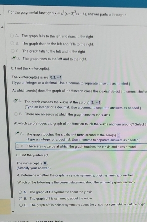 For the polynomial function f(x)=x^2(x-3)^3(x+4) , answer parts a through e.
A. The graph falls to the left and rises to the right.
B. The graph rises to the lef and falls to the right.
C. The graph falls to the lef and to the right.
D. The graph rises to the left and to the right
b. Find the x-intercept(s).
The x-intercept(s) is/are 0.3, - 4.
[Type an integer or a decimal. Use a comma to separale answers as needed.]
At which zero(s) does the graph of the fanction cruss the x-axis? Select the correct choices
A. The graph crosses the x -axs at the zero(s) 3, —4
(Type an integer or a decimal. Use a comma to separate answers as needed.)
B. There are no zeros at which the graph crosses the x-axis.
At which zero(s) does the graph of the function touch the x-axis and ter around? Sellect th
A. The graph touches the x-axis and turns sround at the zero(s) 0
(Type an integer or a decimal. Use a comms to separate answers as needed.]
B. There are no zeros at which the graph touches the x-axis and turns around.
c. Fied the y -interce p
The y-intercept is ( (Simpilty your answer)
d. Determine whether the graph has y -aris symmetry, origin symmetrs, or neither
Which of the following is the correct statement about the symmetry given function?
A. The graph of f is symmetric about the y -aris
B. The graph of f is symmetric about the origin
C. The graph of f is nenher srmmetric about the y-axis nor symmetric about the origin