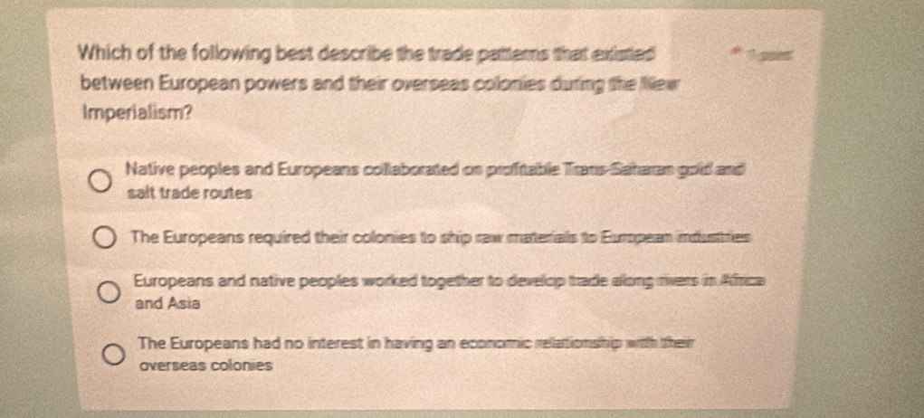 Which of the following best describe the trade pattems that existied
between European powers and their overseas colonies during the New
Imperialism?
Native peoples and Europeans collaborated on proftable Trans Saharan gold and
salt trade routes
The Europeans required their colonies to ship raw materials to European imdustries
Europeans and native peoples worked together to develop trade along rivers in Africa
and Asia
The Europeans had no interest in having an economic relationship with their
overseas colonies