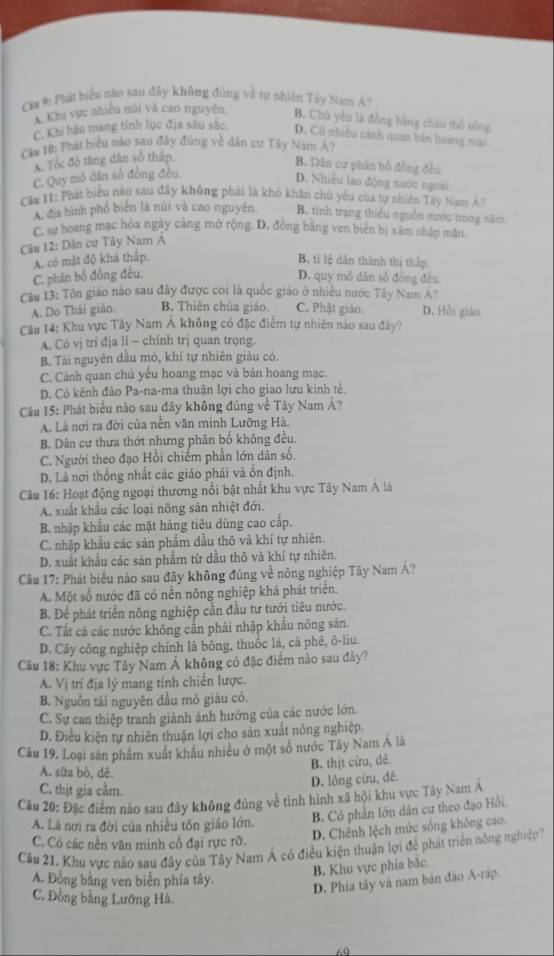 Cia 9: Phát biểu nào sau đây không đùng về tự nhiên Tây Nam Á?
* Khu vực nhiều núi và cao nguyên. B. Chủ yêu là đồng bằng châu thổ sống
C. Khi hậu mang tính lục địa sâu sắc. D. Có nhiều cánh quan bản hoàng mạc
Căn 10: Phát biểu nào sau đây đùng về dân cư Tây Nam Á?
A. Tóc độ tăng dân số tháp.
B. Dân cư phân bổ đồng đều
C. Quy mỏ dân số đồng đều.
D. Nhiều lao động nước ngoài
Câu 11: Phá biểu nào sau đây không phải là khó khân chú yêu của tự nhiên Tây Nam A?
A. địa hình phố biển là núi và cao nguyên. B. tinh trang thiếu nguồn nước trong năm
C. sự hoang mạc hóa ngày càng mở rộng. D, đồng bằng ven biên bị xâm nhập mặn
Câu 12: Dân cư Tây Nam Á
A. có mặt độ khá thắp. B. ti lệ dân thành thị thắp
C. phân bố đồng đều. D. quy mỏ dân số đồng đều
Cầu 13: Tôn giáo nào sau đây được coi là quốc giáo ở nhiều nước Tây Nam A''
A. Do Thái giáo. B. Thiên chúa giáo. C. Phật giáo. D. Hồi giáo.
Câu 14: Khu vực Tây Nam Á không có đặc điểm tự nhiên nào sau đây?
A. Có vị trí địa lí - chính trị quan trọng.
B. Tài nguyên dầu mò, khí tự nhiên giàu có.
C. Cảnh quan chủ yếu hoang mạc và bản hoang mạc.
D. Cô kênh đảo Pa-na-ma thuận lợi cho giao lưu kinh tế.
Cầu 15: Phát biểu nào sau đây không đúng về Tây Nam Á?
A. Là nơi ra đời của nền văn minh Lưỡng Hà.
B. Dân cư thưa thớt nhưng phân bố không đều.
C. Người theo đạo Hồi chiếm phần lớn dân số,
D. Là nơi thống nhất các giáo phái và ổn định.
Câu 16: Hoạt động ngoại thương nổi bật nhất khu vực Tây Nam Á là
A. xuất khẩu các loại nông sản nhiệt đới.
B. nhập khẩu các mặt hảng tiêu dùng cao cấp.
C. nhập khẩu các sản phẩm dầu thô và khí tự nhiên.
D. xuất khẩu các sản phẩm từ dầu thô và khí tự nhiên.
Cầu 17: Phát biểu nảo sau đây không đúng về nông nghiệp Tây Nam Á?
A. Một số nước đã có nền nông nghiệp khá phát triển.
B. Để phát triển nông nghiệp cần đầu tư tưới tiêu nước.
C. Tất cả các nước không cần phải nhập khẩu nông sản.
D. Cây công nghiệp chính là bông, thuốc lá, cả phê, ô-liu.
Câu 18: Khu vực Tây Nam Á không có đặc điểm nào sau đây?
A. Vị trí địa lý mang tỉnh chiến lược.
B. Nguồn tài nguyên đầu mô giàu có.
C. Sự can thiệp tranh giành ảnh hưởng của các nước lớn
D. Điều kiện tự nhiên thuận lợi cho sản xuất nông nghiệp.
Cầu 19. Loại sản phẩm xuất khâu nhiều ở một số nước Tây Nam A là
B. thịt cửu, dẻ.
A. sữa bò, dê.
D. lông cừu, dê
C. thịt gia cầm.
Cầu 20: Đặc điểm nào sau đây không đủng về tỉnh hình xã hội khu vực Tây Nam Á
A. Là nơi ra đời của nhiều tôn giáo lớn.
B. Cô phần lớn dân cư theo đạo Hồi.
C. Có các nền văn minh cổ đại rực rỡ.
D. Chênh lệch mức sống không cao.
Câu 21. Khu vực nào sau đây của Tây Nam Á có điều kiện thuận lợi để phát triển nông nghiệp?
B. Khu vực phía bắc.
A. Đồng bằng ven biến phía tây.
D. Phía tây và nam bản đảo A-ráp.
C. Đồng bằng Lưỡng Hà.
60