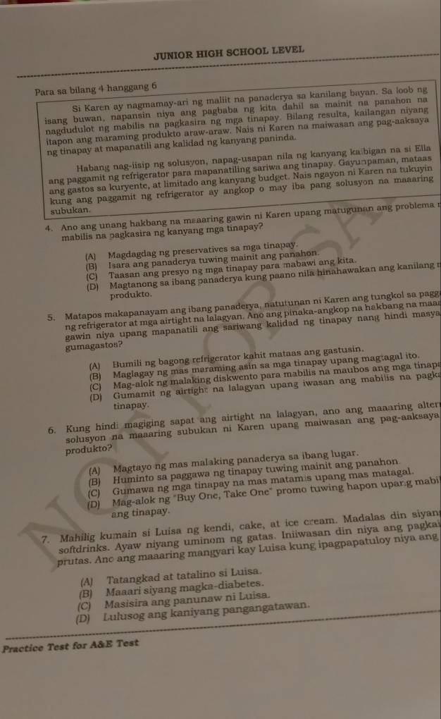 JUNIOR HIGH SCHOOL LEVEL
Para sa bilang 4 hanggang 6
Si Karen ay nagmamay-ari ng maliit na panaderya sa kanilang bayan. Sa loob ng
isang buwan, napansin niya ang pagbaba ng kita dahil sa mainit na panahon na
nagdudulot ng mabilis na pagkasira ng mga tinapay. Bilang resulta, kailangan niyang
itapon ang maraming produkto araw-araw. Nais ni Karen na maiwasan ang pag-aaksaya
ng tinapay at mapanatili ang kalidad ng kanyang paninda.
Habang nag-iisip ng solusyon, napag-usapan nila ng kanyang ka bigan na si Ella
ang paggamit ng refrigerator para mapanatiling sariwa ang tinapay. Gayunpaman, mataas
ang gastos sa kuryente, at limitado ang kanyang budget. Nais ngayon ni Karen na tukuyin
kung ang paggamit ng refrigerator ay angkop o may iba pang solusyon na maaaring
subukan.
4. Ano ang unang hakbang na msaaring gawin ni Karen upang matugunan ang problema 
mabilis na pagkasira ng kanyang mga tinapay?
(A) Magdagdag ng preservatives sa mga tinapay.
(B) Isara ang panaderya tuwing mainit ang panahon.
(C) Taasan ang presyo ng mga tinapay para mabawi ang kita.
(D) Magtanong sa ibang panaderya kung paano nila hinahawakan ang kanilang r
produkto.
5. Matapos makapanayam ang ibang panaderya, natutunan ni Karen ang tungkol sa pagg
ng refrigerator at mga airtight na lalagyan. Ano ang pinaka-angkop na hakbang na maas
gawin niya upang mapanatili ang sariwang kalidad ng tinapay nang hindi masya
gumagastos?
(A) Bumili ng bagong refrigerator kahit mataas ang gastusin.
(B) Maglagay ng mas maraming asin sa mga tinapay upang magtagal ito.
(C) Mag-alok ng malaking diskwento para mabilis na maubos ang mga tinapa
(D) Gumamit ng airtight na lalagyan upang iwasan ang mabilis na pagka
tinapay.
6. Kung hindi magiging sapat ang airtight na lalagyan, ano ang maaaring alter
solusyon na maaaring subukan ni Karen upang maiwasan ang pag-aaksaya
produkto?
(A) Magtayo ng mas malaking panaderya sa ibang lugar.
(B) Huminto sa paggawa ng tinapay tuwing mainit ang panahon
(C) Gumawa ng mga tinapay na mas matam s upang mas matagal.
(D) Mag-alok ng "Buy One, Take One" promo tuwing hapon upar.g mabi
ang tinapay.
7. Mahilig kumain si Luisa ng kendi, cake, at ice cream. Madalas din siyan
softdrinks. Ayaw niyang uminom ng gatas. Iniiwasan din niya ang pagkai
prutas. Anc ang maaaring mangyari kay Luisa kung ipagpapatuloy niya ang
(A) Tatangkad at tatalino si Luisa.
(B) Maaari siyang magka-diabetes.
(C) Masisira ang panunaw ni Luisa.
(D) Lulusog ang kaniyang pangangatawan.
Practice Test for A&E Test