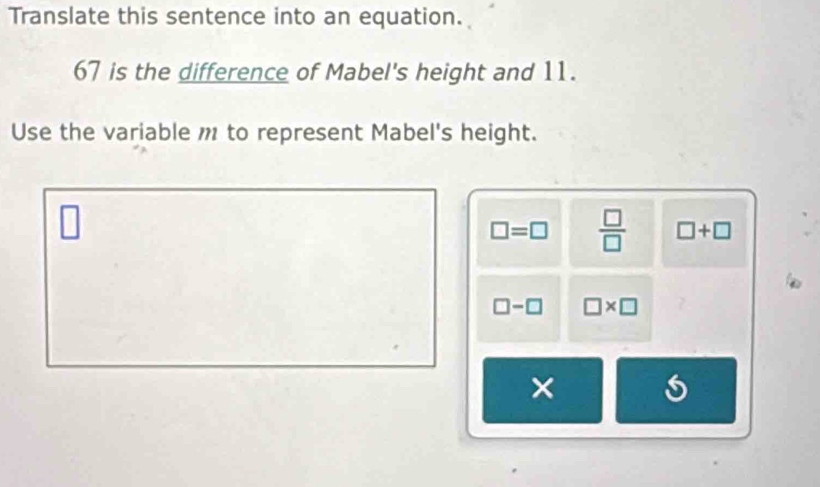 Translate this sentence into an equation.
67 is the difference of Mabel's height and 11.
Use the variable m to represent Mabel's height.
□
□ =□  □ /□   □ +□
□ -□ □ * □
×