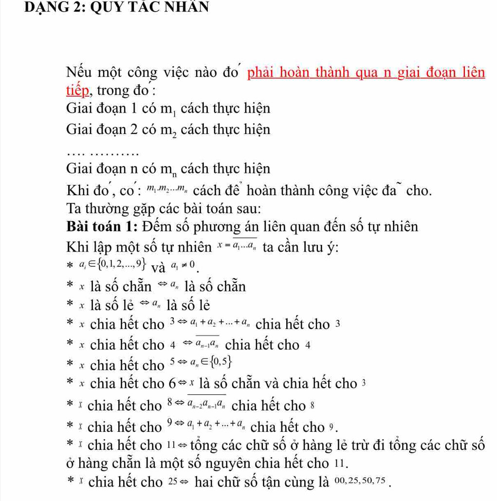 DẠNG 2: QUY TÁC NHÂN
Nếu một công việc nào đo phải hoàn thành qua n giai đoạn liên
tiếp, trong đo :
Giai đoạn 1 có mị cách thực hiện
Giai đoạn 2 có m_2 cách thực hiện
Giai đoạn n có m_n cách thực hiện
Khi đo , CO:m_1.m_2...m * cách để hoàn thành công việc đa cho.
Ta thường gặp các bài toán sau:
Bài toán 1: Đếm số phương án liên quan đến số tự nhiên
Khi lập một số tự nhiên x=overline a_1...a_n ta cần lưu ý:
a_i∈  0,1,2,...,9 và a_1!= 0. 
x là số chẵn Rightarrow a_n là Shat O chẵn
là số lẻ Leftrightarrow a là shat o l
chia hết cho 3Leftrightarrow a_1+a_2+...+a chia hết cho 3
chia hết cho 4Leftrightarrow overline a_n-1a_n chia hết cho 4
chia hết cho 5Leftrightarrow a_n∈  0,5
chia hết cho 6Leftrightarrow xlashat o chẵn và chia hết cho 3
chia hết cho 8Leftrightarrow a_n-2a_n-1a_n chia hết cho 8
* chia hết cho 9Leftrightarrow a_1+a_2+...+a_n chia hết cho 9.
* * chia hệt cho 11Leftrightarrow tổng các chữ số ở hàng lẻ trừ đi tổng các chữ số
ở hàng chẵn là một số nguyên chia hết cho 11.
* × chia hết cho 25Leftrightarrow hai chữ số tận cùng là 00, 25, 50, 75.