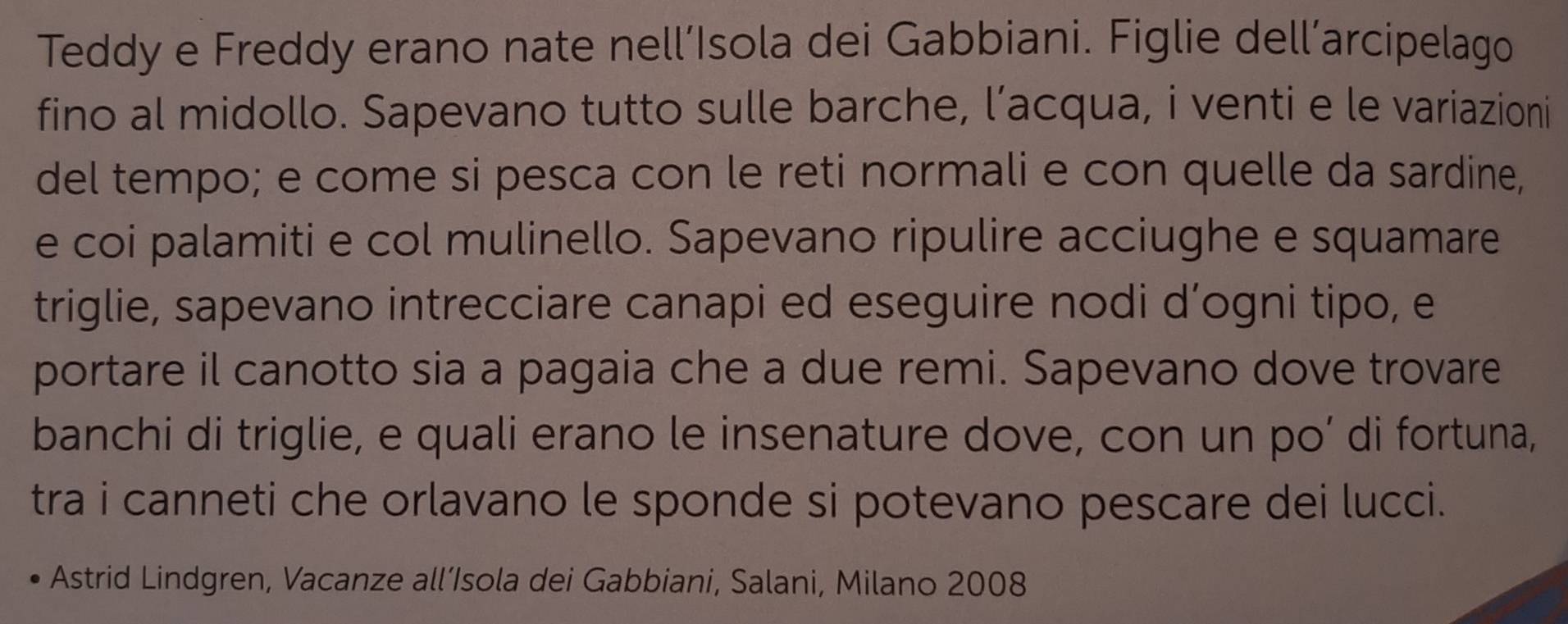 Teddy e Freddy erano nate nell’Isola dei Gabbiani. Figlie dell’arcipelago 
fino al midollo. Sapevano tutto sulle barche, l’acqua, i venti e le variazioni 
del tempo; e come si pesca con le reti normali e con quelle da sardine, 
e coi palamiti e col mulinello. Sapevano ripulire acciughe e squamare 
triglie, sapevano intrecciare canapi ed eseguire nodi d’ogni tipo, e 
portare il canotto sia a pagaia che a due remi. Sapevano dove trovare 
banchi di triglie, e quali erano le insenature dove, con un po’ di fortuna, 
tra i canneti che orlavano le sponde si potevano pescare dei lucci. 
Astrid Lindgren, Vacanze all’Isola dei Gabbiani, Salani, Milano 2008