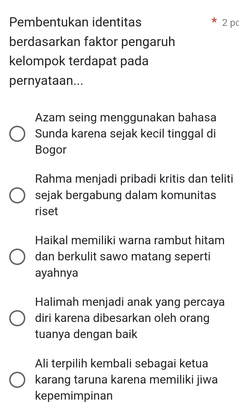 Pembentukan identitas 2 p
berdasarkan faktor pengaruh
kelompok terdapat pada
pernyataan...
Azam seing menggunakan bahasa
Sunda karena sejak kecil tinggal di
Bogor
Rahma menjadi pribadi kritis dan teliti
sejak bergabung dalam komunitas
riset
Haikal memiliki warna rambut hitam
dan berkulit sawo matang seperti
ayahnya
Halimah menjadi anak yang percaya
diri karena dibesarkan oleh orang
tuanya dengan baik
Ali terpilih kembali sebagai ketua
karang taruna karena memiliki jiwa
kepemimpinan