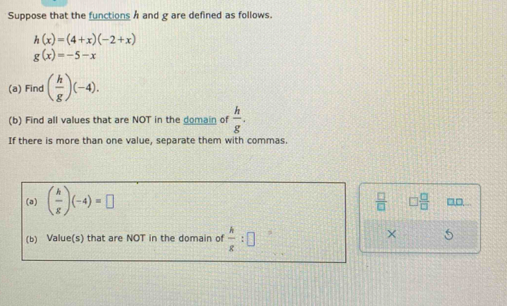 Suppose that the functions h and g are defined as follows.
h(x)=(4+x)(-2+x)
g(x)=-5-x
(a) Find ( h/g )(-4). 
(b) Find all values that are NOT in the domain of  h/g . 
If there is more than one value, separate them with commas. 
(a) ( h/g )(-4)=□
 □ /□   □  □ /□   □,□... 
(b) Value(s) that are NOT in the domain of  h/g :□
× 5