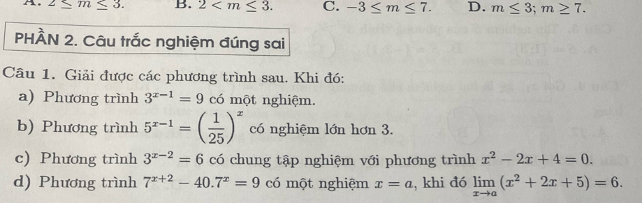 2≤ m≤ 3. B. 2 . C. -3≤ m≤ 7. D. m≤ 3; m≥ 7. 
PHÂN 2. Câu trắc nghiệm đúng sai
Câu 1. Giải được các phương trình sau. Khi đó:
a) Phương trình 3^(x-1)=9 có một nghiệm.
b) Phương trình 5^(x-1)=( 1/25 )^x có nghiệm lớn hơn 3.
c) Phương trình 3^(x-2)=6 có chung tập nghiệm với phương trình x^2-2x+4=0. 
d) Phương trình 7^(x+2)-40.7^x=9 có một nghiệm x=a , khi đó limlimits _xto a(x^2+2x+5)=6.