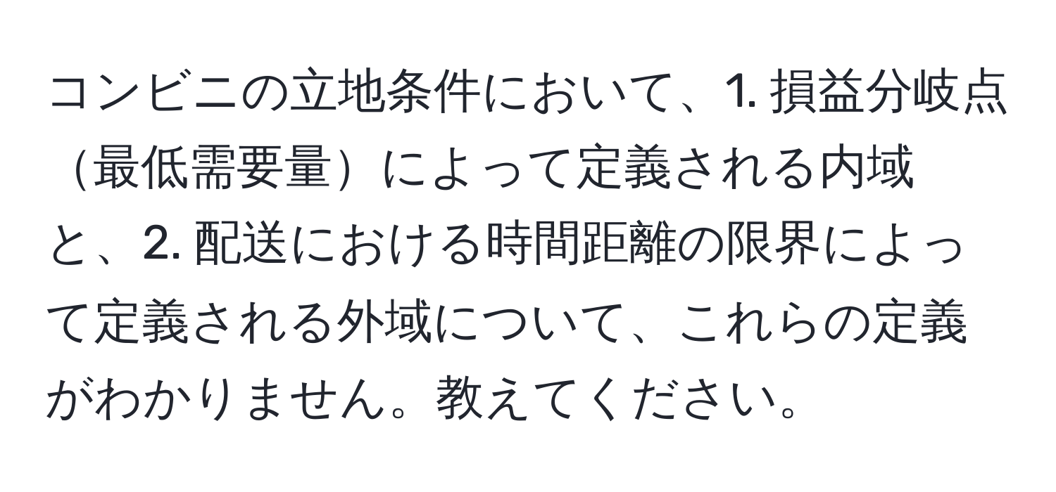 コンビニの立地条件において、1. 損益分岐点最低需要量によって定義される内域と、2. 配送における時間距離の限界によって定義される外域について、これらの定義がわかりません。教えてください。