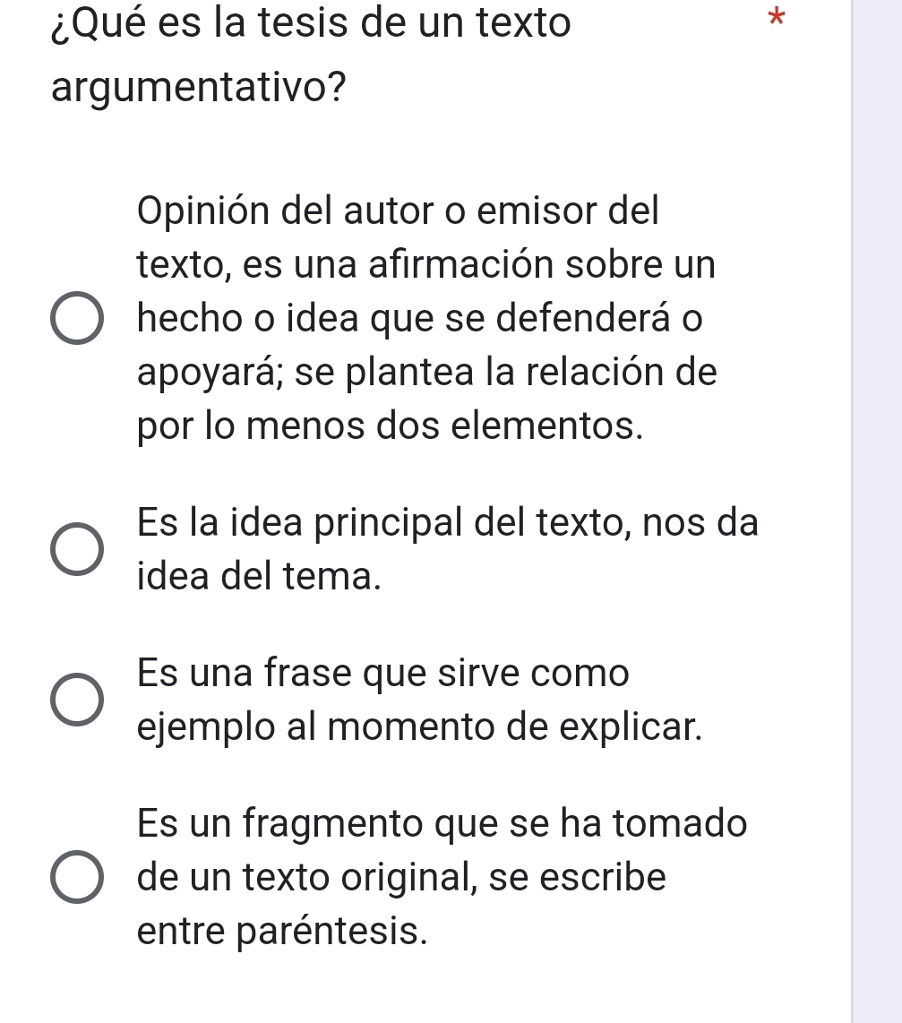 ¿Qué es la tesis de un texto
*
argumentativo?
Opinión del autor o emisor del
texto, es una afirmación sobre un
hecho o idea que se defenderá o
apoyará; se plantea la relación de
por lo menos dos elementos.
Es la idea principal del texto, nos da
idea del tema.
Es una frase que sirve como
ejemplo al momento de explicar.
Es un fragmento que se ha tomado
de un texto original, se escribe
entre paréntesis.