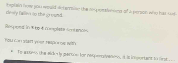 Explain how you would determine the responsiveness of a person who has sud- 
denly fallen to the ground. 
Respond in 3 to 4 complete sentences. 
You can start your response with: 
To assess the elderly person for responsiveness, it is important to first . . .