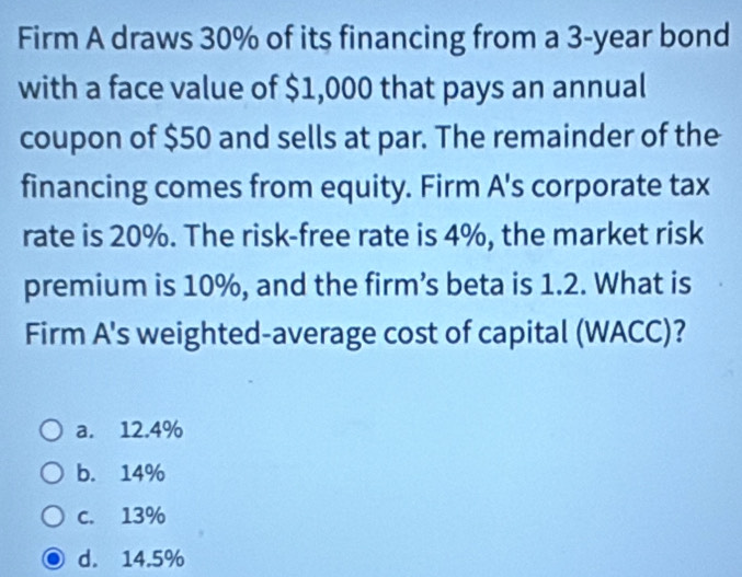 Firm A draws 30% of its financing from a 3-year bond
with a face value of $1,000 that pays an annual
coupon of $50 and sells at par. The remainder of the
financing comes from equity. Firm A's corporate tax
rate is 20%. The risk-free rate is 4%, the market risk
premium is 10%, and the firm’s beta is 1.2. What is
Firm A's weighted-average cost of capital (WACC)?
a. 12.4%
b. 14%
c. 13%
d. 14.5%