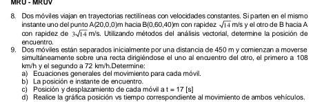 Dos móviles viajan en trayectorias rectilíneas con velocidades constantes. Siparten en el mismo 
instante uno del punto A(20,0,0)m hacia B(0,60,40)m con rapidez sqrt(14) m/s y el otrode B hacia A 
con rapidez de 3sqrt(14) m/s. Utilizando métodos del análisis vectorial, determine la posición de 
en cu entro. 
9. Dos móviles están separados inicialmente por una distancia de 450 m y comienzan a moverse 
simultáneamente sobre una recta dirigiéndose el uno al encuentro del otro, el primero a 108
km/h γ el sequndo a 72 km/h.Determine: 
a) Ecuaciones generales del movimiento para cada móvil, 
b) La posición e instante de encuentro. 
c) Posición y desplazamiento de cada móvil a t=17 [s] 
d) Realice la gráfica posición vs tiempo correspondiente al movimiento de ambos vehículos.