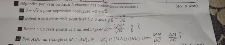 Répondre par vrai ou faux à chacune des propositions suivantes :
(4* 0,5pt)
3-sqrt(2) a pour expression conjuguée -3+sqrt(2). 
E Soient a et b deux réels positifs et b!= 0 alors sqrt(frac a)b= sqrt(a)/sqrt(b) . 
* Soient α un réels positif et b un réel négatif alors frac (sqrt(a))^2sqrt(b^2)= a/b . 
it Soit ABC un triangle si M∈ [AB]; N∈ [AC] et (MN)//(BC) alors  MN/BC = AM/AC 