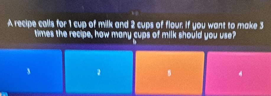 A recipe calls for 1 cup of milk and 2 cups of flour If you want to make 3
times the recipe, how many cups of milk should you use? 
a
4