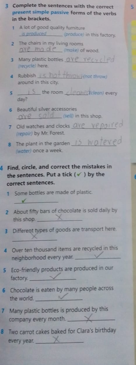 Complete the sentences with the correct 5 
present simple passive forms of the verbs 
in the brackets. 
1 A lot of good quality furniture 
_(produce) in this factory. 
2 The chairs in my living rooms 
_(make) of wood. 
3 Many plastic bottles_ 
(recycle) here. 
4 Rubbish _(not throw) 
around in this city. 
5 _the room_ (clean) every 
day? 
6 Beautiful silver accessories 
_(sell) in this shop. 
7 Old watches and clocks_ 
(repair) by Mr. Forest. 
8 The plant in the garden_ 
(water) once a week. 
4 Find, circle, and correct the mistakes in 
the sentences. Put a tick ( ) by the 
correct sentences. 
1 Some bottles are made of plastic. 
_ 
2 About fifty bars of chocolate is sold daily by 
this shop._ 
3 Different types of goods are transport here. 
_ 
4 Over ten thousand items are recycled in this 
neighborhood every year._ 
5 Eco-friendly products are produced in our 
factory._ 
6 Chocolate is eaten by many people across 
the world._ 
7 Many plastic bottles is produced by this 
company every month._ 
8 Two carrot cakes baked for Clara's birthday 
every year._