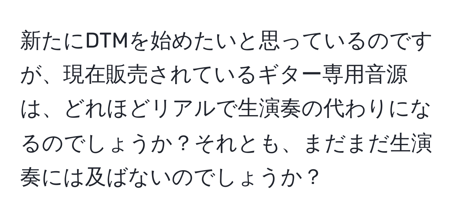 新たにDTMを始めたいと思っているのですが、現在販売されているギター専用音源は、どれほどリアルで生演奏の代わりになるのでしょうか？それとも、まだまだ生演奏には及ばないのでしょうか？