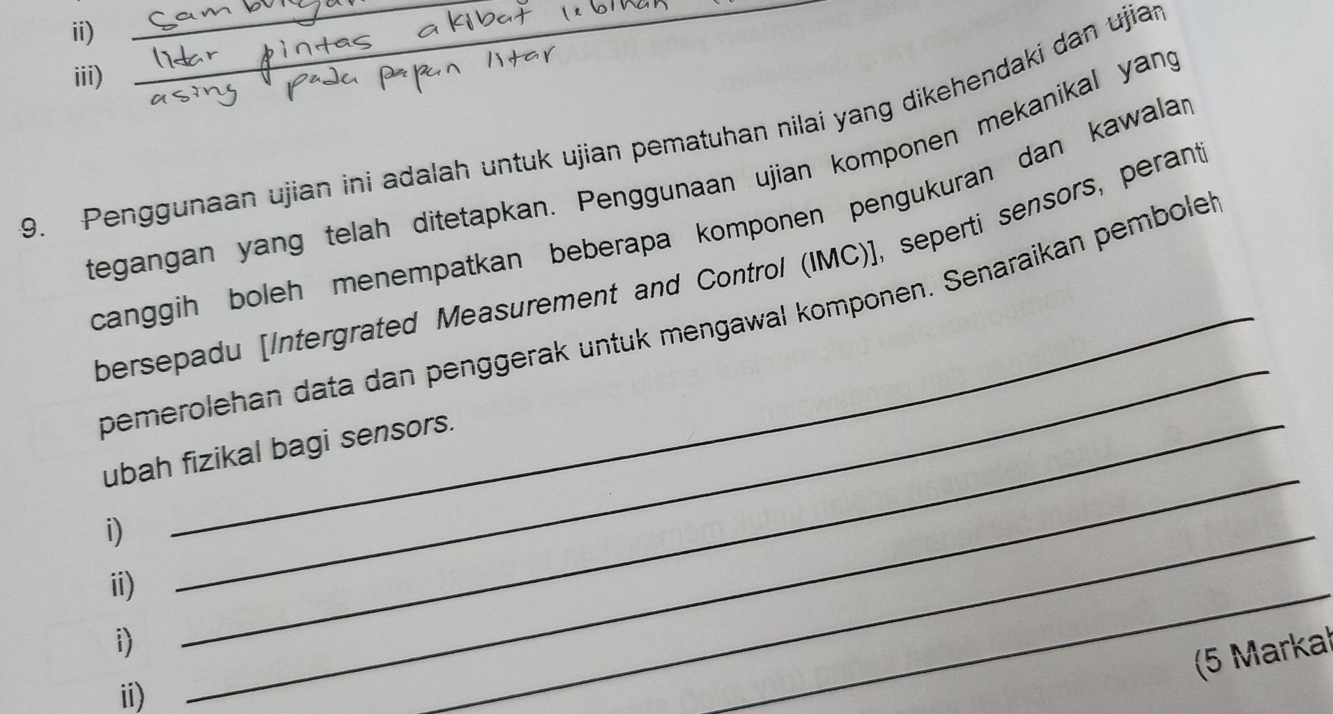 iii) 
9. Penggunaan ujian ini adalah untuk ujian pematuhan nilai yang dikehendaki dan ujiap 
tegangan yang telah ditetapkan. Penggunaan ujian komponen mekanikal yang 
canggih boleh menempatkan beberapa komponen pengukuran dan kawalar 
_ 
bersepadu [Intergrated Measurement and Control (IMC)], seperti sensors, perant 
bemerolehan data dan penggerak untuk mengawal komponen. Senaraikan pembolek 
_ 
ubah fizikal bagi sensors. 
i) 
ii) 
i) 
_ 
(5 Markal 
ii) 
_