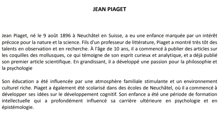 JEAN PIAGET 
Jean Piaget, né le 9 août 1896 à Neuchâtel en Suisse, a eu une enfance marquée par un intérêt 
précoce pour la nature et la science. Fils d'un professeur de littérature, Piaget a montré très tôt des 
talents en observation et en recherche. À l'âge de 10 ans, il a commencé à publier des articles sur 
les coquilles des mollusques, ce qui témoigne de son esprit curieux et analytique, et a déjà publié 
son premier article scientifique. En grandissant, il a développé une passion pour la philosophie et 
la psychologie 
Son éducation a été influencée par une atmosphère familiale stimulante et un environnement 
culturel riche. Piaget a également été scolarisé dans des écoles de Neuchâtel, où il a commencé à 
développer ses idées sur le développement cognitif. Son enfance a été une période de formation 
intellectuelle qui a profondément influencé sa carrière ultérieure en psychologie et en 
épistémologie.