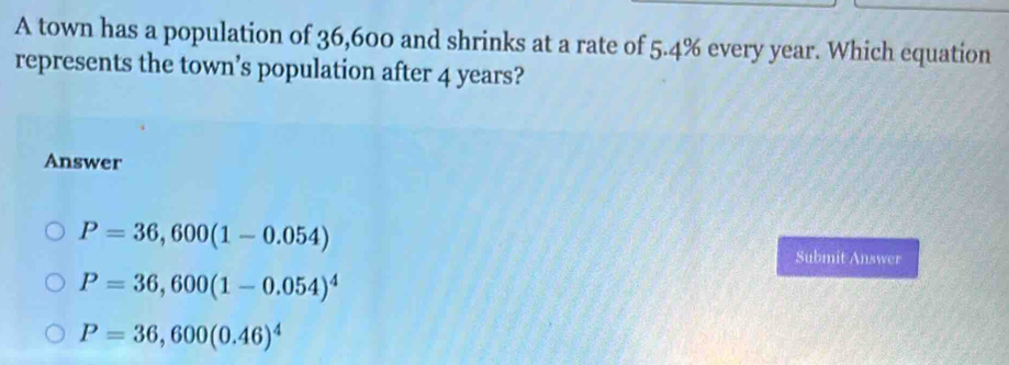 A town has a population of 36,600 and shrinks at a rate of 5.4% every year. Which equation
represents the town’s population after 4 years?
Answer
P=36,600(1-0.054)
Submit Answer
P=36,600(1-0.054)^4
P=36,600(0.46)^4