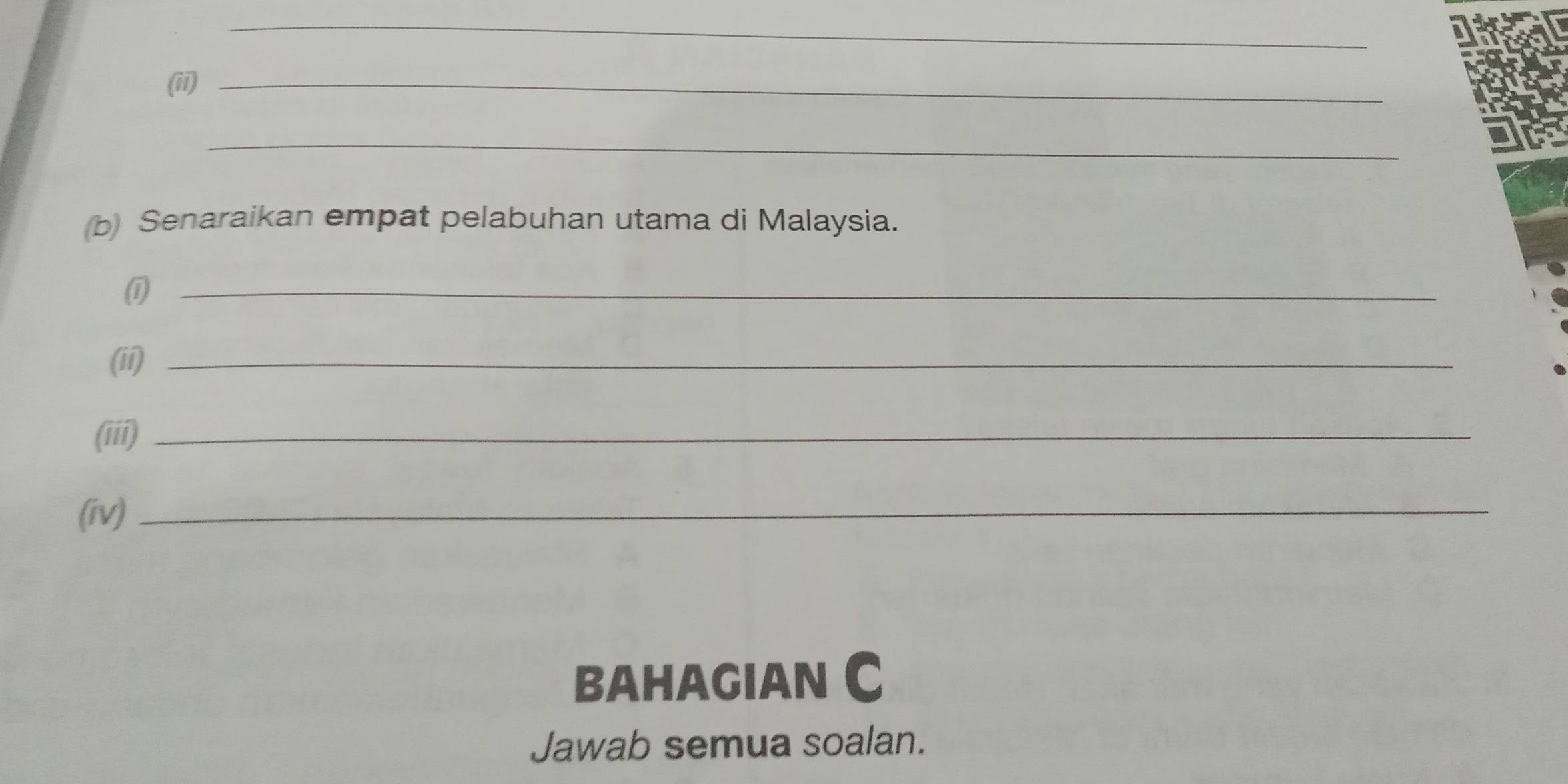 (ii)_ 
_ 
(b) Senaraikan empat pelabuhan utama di Malaysia. 
(1_ 
(ii)_ 
(iii)_ 
(iv)_ 
BAHAGIAN C 
Jawab semua soalan.