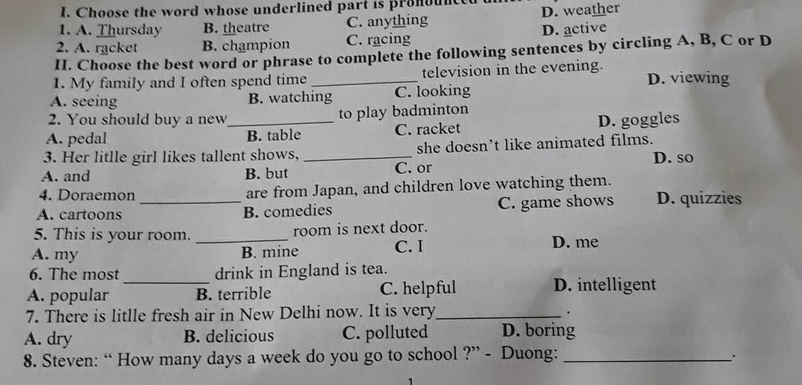 Choose the word whose underlined part is pronounced
1. A. Thursday B. theatre C. anything D. weather
2. A. racket B. champion C. racing D. active
II. Choose the best word or phrase to complete the following sentences by circling A, B, C or D
1. My family and I often spend time _television in the evening. D. viewing
A. seeing B. watching C. looking
2. You should buy a new to play badminton
A. pedal _B. table C. racket D. goggles
3. Her litlle girl likes tallent shows, _she doesn’t like animated films.
D. so
A. and B. but C. or
4. Doraemon are from Japan, and children love watching them.
A. cartoons _B. comedies C. game shows D. quizzies
5. This is your room. _room is next door.
A. my B. mine
C. I D. me
_
6. The most drink in England is tea.
A. popular B. terrible C. helpful
D. intelligent
7. There is litlle fresh air in New Delhi now. It is very_
.
A. dry B. delicious C. polluted D. boring
8. Steven: “ How many days a week do you go to school ?” - Duong:_
.