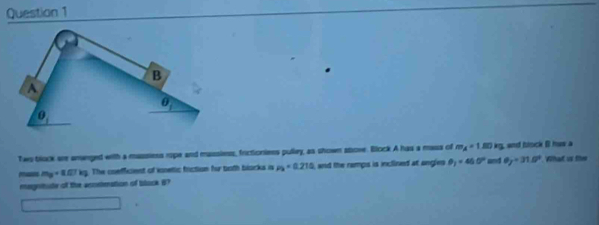 Two block are smenged with a massiess rope and massless, frictioniess pulley, as shown sbove. Block A has a mass of m_A=1 80 kg, and blsck B huw a
m_3=8.07kg The coefficient of inetic friction fur both blacks in p_2=0.210 and the ramps is inclined at angles θ _1=46.0° and θ _y=31.5° What us the
megntute of the scostmation of black B?