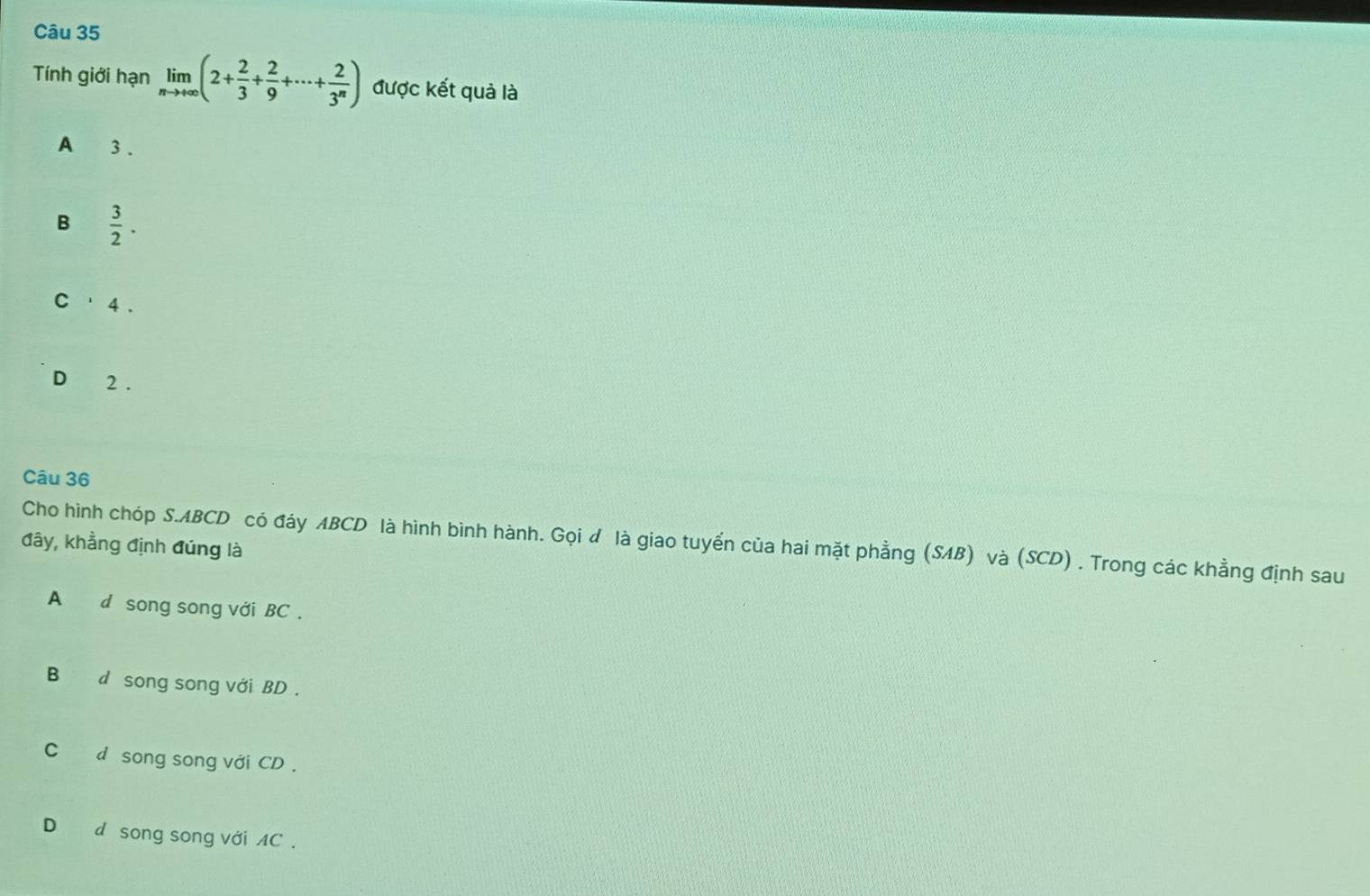 Tính giới hạn limlimits _nto +∈fty (2+ 2/3 + 2/9 +·s + 2/3^n ) được kết quả là
A 3.
B  3/2 .
C ' 4 .
D 2.
Câu 36
Cho hình chóp S. ABCD có đáy ABCD là hình bình hành. Gọi d là giao tuyển của hai mặt phẳng (SAB) và (SCD) . Trong các khẳng định sau
đây, khẳng định đúng là
A d song song với BC.
B d song song với BD.
C£ d song song với CD.
D d song song với AC.